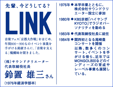 先輩、今どうしてる? LINK 音楽フェス「京都大作戦」をはじめ、年間800〜900ものイベント事業を手がける鈴置さんに、「音楽を支える」醍醐味を聞きました。(株)サウンドクリエーター代表取締役社長 鈴置雄三さん (1976年経済学部卒)1976年 本学卒業とともに、株式会社サウンドクリエーター設立に参加 1980年 KBS京都「ハイヤングKYOTO」でラジオパーソナリティを勤める 1983年 代表取締役社長に就任 1984年 関西初となる尾崎豊コンサートを開催以降、数多くのコンサート、イベントを手がける傍ら、近年ではMONGOL800などのインディーズの育成やレーベル事業も展開している。