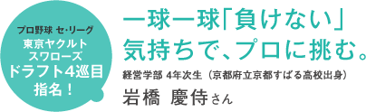 プロ野球 セ・リーグ東京ヤクルトスワローズドラフト4巡目指名! 一球一球「負けない」気持ちで、プロに挑む。経営学部 4年次生(京都府立京都すばる高校出身)岩橋 慶侍さん
