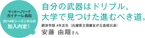 サッカーJリーグガイナーレ鳥取2014年シーズンからの加入内定! 自分の武器はドリブル。大学で見つけた進むべき道。 経済学部 4年次生(兵庫県立須磨友が丘高校出身)安藤 由翔さん
