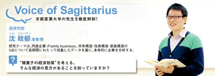 Voice of Sagittarius 京都産業大学の先生を徹底解剖! 経営学部 沈 政郁 准教授 研究テーマは、同族企業 (Family business)。所有構造・役員構造・家族構造の3点について長期間にわたって収集したデータを基に、多角的に企業を分析する。"婿養子の経済効果"を考える。そんな経済の見方があることを知っていますか?