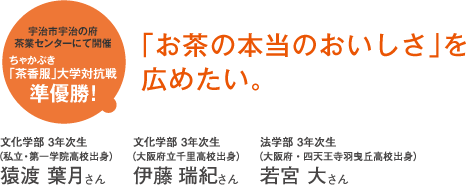 宇治市宇治の府茶業センターにて開催 ちゃかぶき 「茶香服」大学対抗戦準優勝!「お茶の本当のおいしさ」を広めたい。文化学部 3年次生(私立・第一学院高校出身)猿渡 葉月さん 文化学部 3年次生(大阪府立千里高校出身)伊藤 瑞紀さん 法学部 3年次生(大阪府・四天王寺羽曳丘高校出身)若宮 大さん