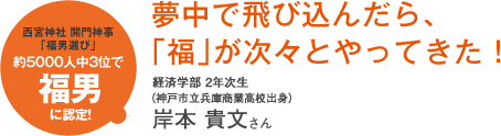 西宮神社 開門神事「福男選び」約5000人中3位で福男に認定!夢中で飛び込んだら、「福」が次々とやってきた!経済学部 2年次生(神戸市立兵庫商業高校出身)岸本 貴文さん