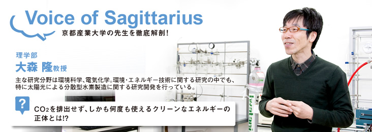 Voice of Sagittarius 京都産業大学の先生を徹底解剖!理学部 大森 隆教授 主な研究分野は環境科学、電気化学。環境・エネルギー技術に関する研究の中でも、特に太陽光による分散型水素製造に関する研究開発を行っている。?CO₂を排出せず、しかも何度も使えるクリーンなエネルギーの正体とは!?