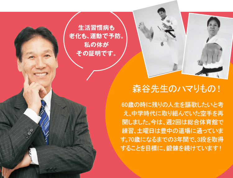 生活習慣病も老化も、運動で予防。私の体がその証明です。森谷先生のハマりもの！　60歳の時に残りの人生を謳歌したいと考え、中学時代に取り組んでいた空手を再開しました。今は、週2回は総合体育館で練習、土曜日は豊中の道場に通っています。70歳になるまでの3年間で、3段を取得することを目標に、鍛錬を続けています！