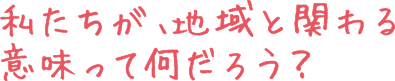 私たちが、地域と関わる意味ってなんだろう？