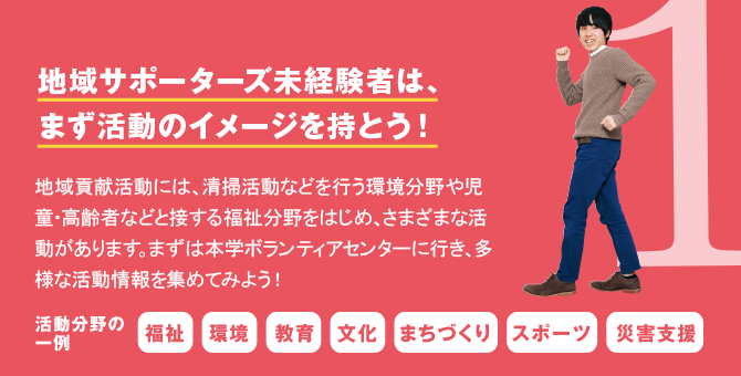 1 地域サポーターズの未経験者は、まず活動のイメージを持とう！　地域貢献活動には、清掃活動などを行う環境分野や児童・高齢者などと接する福祉分野をはじめ、さまざまな活動があります。まずは本学ボランティアセンターに行き、多様な活動情報を集めてみよう！