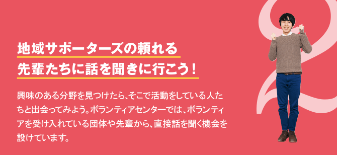 2 地域サポーターズの頼れる先輩たちに話を聞きに行こう！　興味のある分野を見つけたら、そこで活動をしている人たちと出会ってみよう。ボランティアセンターでは、ボランティアを受け入れている団体や先輩から、直接話を聞く機会を設けています。