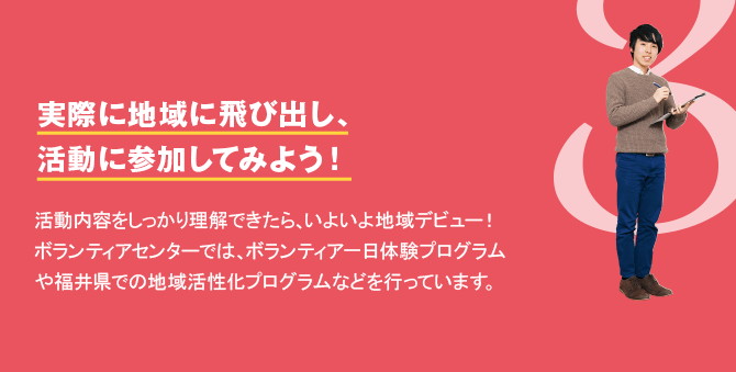 3　実際に地域に飛び出し、活動に参加してみよう！　活動内容をしっかり理解できたら、いよいよ地域デビュー！ボランティアセンターでは、ボランティア一日体験プログラムや福井県での地域活性化プログラムなどを行っています。