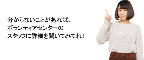 分からないことがあれば、ボランティアセンターのスタッフに詳細を聞いてみてね！