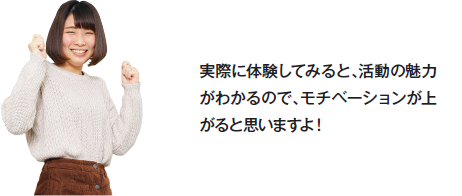 実際に体験してみると、活動の魅力がわかるので、モチベーションが上がると思いますよ！