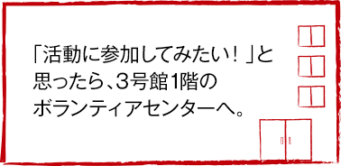 「活動に参加してみたい！」と思ったら、3号館1階のボランティアセンターへ。