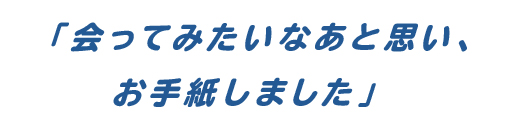 「会ってみたいなあと思い、お手紙しました」