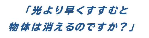 「光より早くすすむと物体は消えるのですか？」