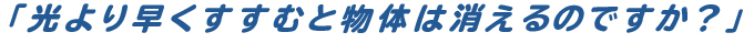 「光より早くすすむと物体は消えるのですか？」