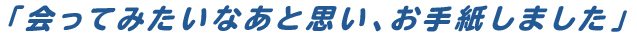「会ってみたいなあと思い、お手紙しました」